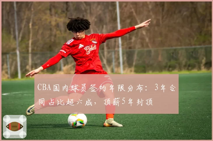 CBA国内球员签约年限分布：3年合同占比超六成，顶薪5年封顶