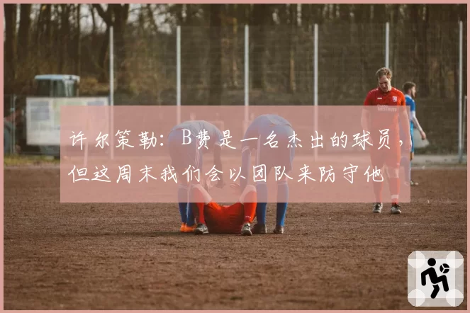 许尔策勒：B费是一名杰出的球员，但这周末我们会以团队来防守他