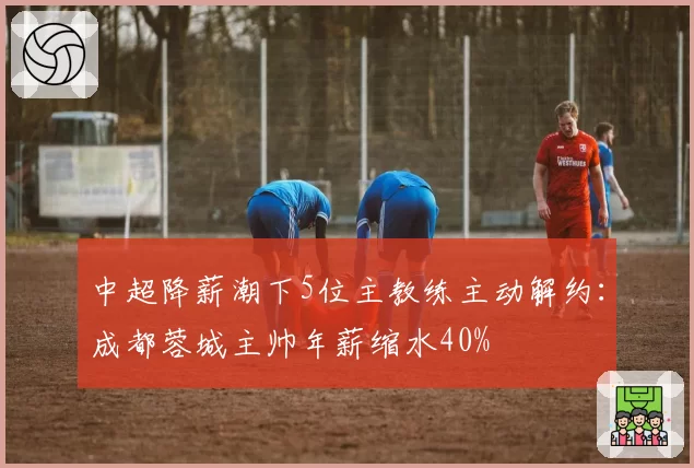 中超降薪潮下5位主教练主动解约：成都蓉城主帅年薪缩水40%
