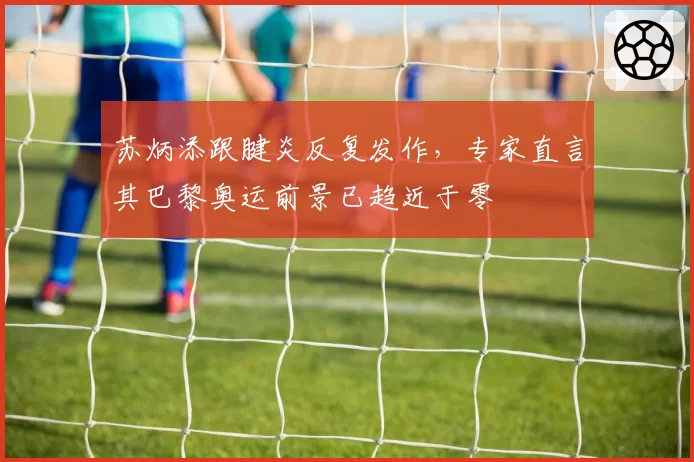 苏炳添跟腱炎反复发作，专家直言其巴黎奥运前景已趋近于零