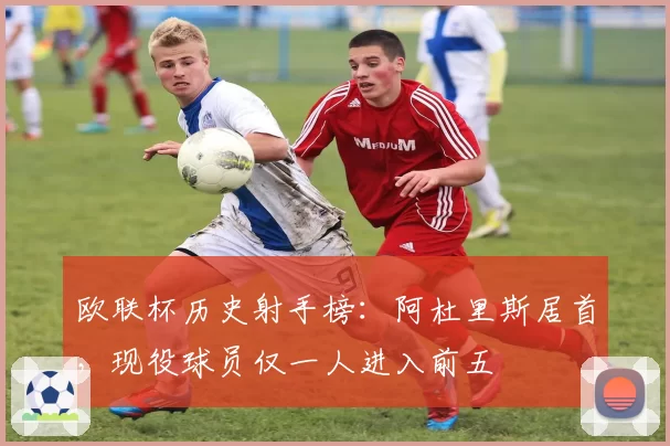欧联杯历史射手榜：阿杜里斯居首，现役球员仅一人进入前五