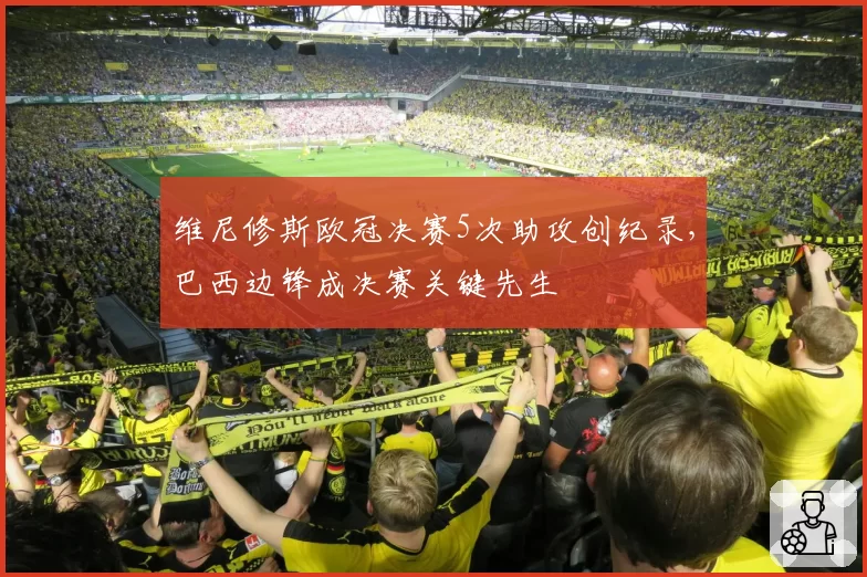 维尼修斯欧冠决赛5次助攻创纪录,巴西边锋成决赛关键先生