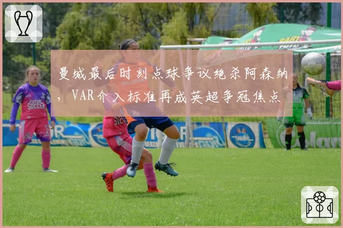 曼城最后时刻点球争议绝杀阿森纳,VAR介入标准再成英超争冠焦点