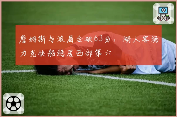 詹姆斯与浓眉合砍63分，湖人客场力克快船稳居西部第六
