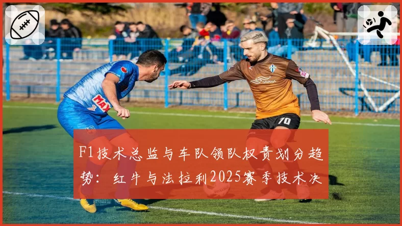 F1技术总监与车队领队权责划分趋势:红牛与法拉利2025赛季技术决策流程对比