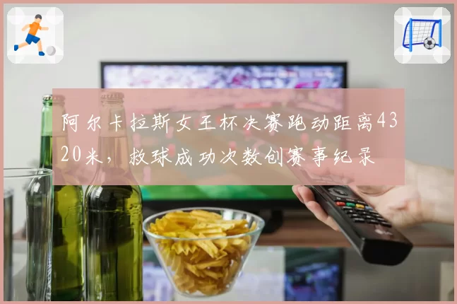 阿尔卡拉斯女王杯决赛跑动距离4320米,救球成功次数创赛事纪录