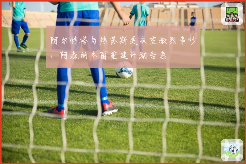 阿尔特塔与热苏斯更衣室激烈争吵，阿森纳冬窗重建计划告急
