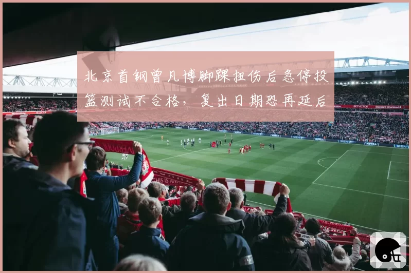 北京首钢曾凡博脚踝扭伤后急停投篮测试不合格,复出日期恐再延后