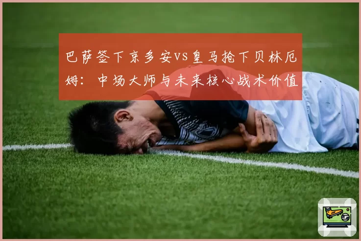 巴萨签下京多安vs皇马抢下贝林厄姆：中场大师与未来核心战术价值比较