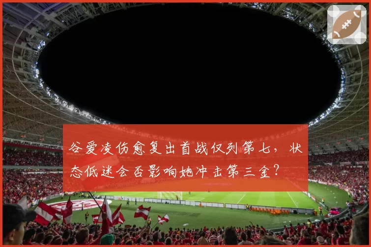 谷爱凌伤愈复出首战仅列第七，状态低迷会否影响她冲击第三金？