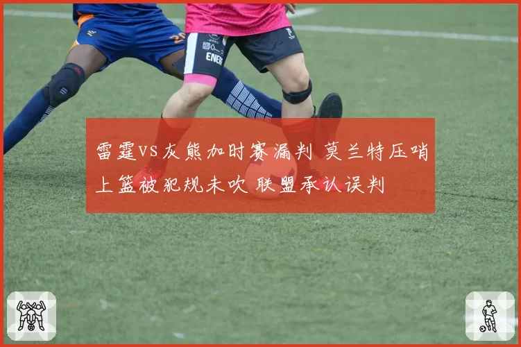 雷霆vs灰熊加时赛漏判 莫兰特压哨上篮被犯规未吹 联盟承认误判