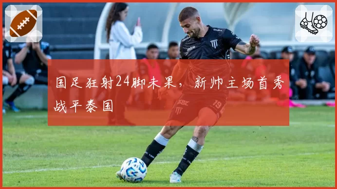 国足狂射24脚未果，新帅主场首秀战平泰国