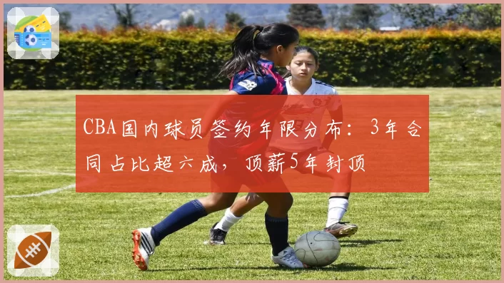 CBA国内球员签约年限分布：3年合同占比超六成，顶薪5年封顶