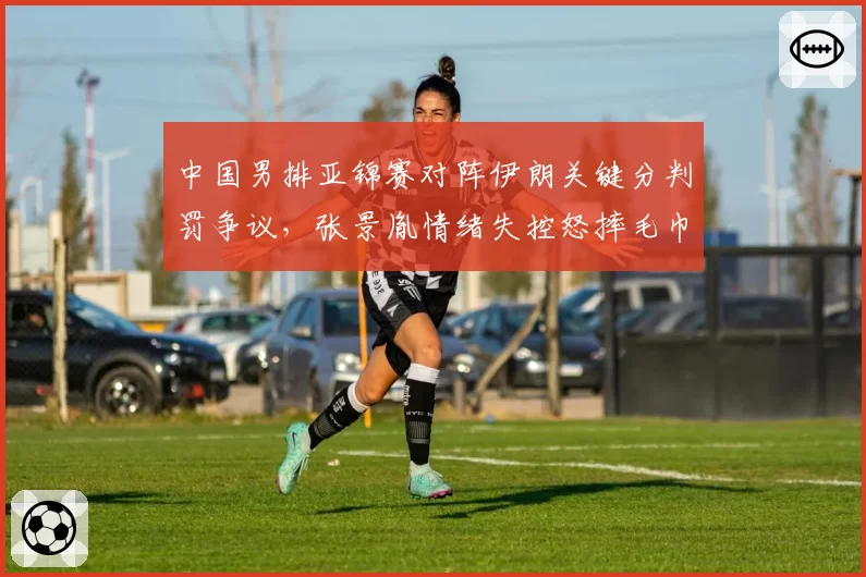 中国男排亚锦赛对阵伊朗关键分判罚争议,张景胤情绪失控怒摔毛巾被主帅换下仍在场边争执