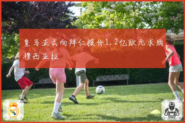 皇马正式向拜仁报价1.2亿欧元求购穆西亚拉