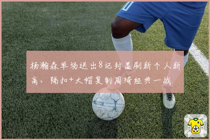 杨瀚森单场送出8记封盖刷新个人新高，隔扣+大帽复制周琦经典一战
