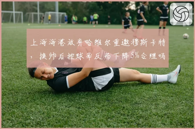 上海海港放弃哈维尔重邀穆斯卡特，换帅后控球率反而下降5%合理吗？
