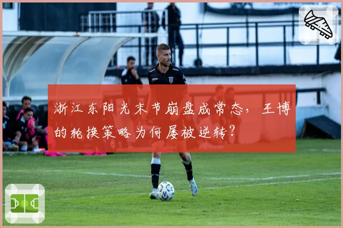 浙江东阳光末节崩盘成常态，王博的轮换策略为何屡被逆转？