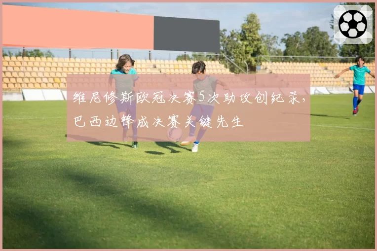维尼修斯欧冠决赛5次助攻创纪录,巴西边锋成决赛关键先生