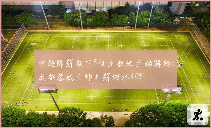 中超降薪潮下5位主教练主动解约：成都蓉城主帅年薪缩水40%