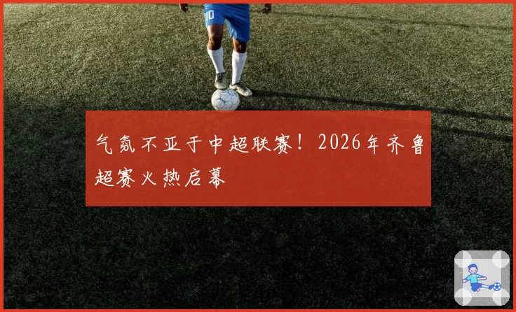 气氛不亚于中超联赛！2026年齐鲁超赛火热启幕