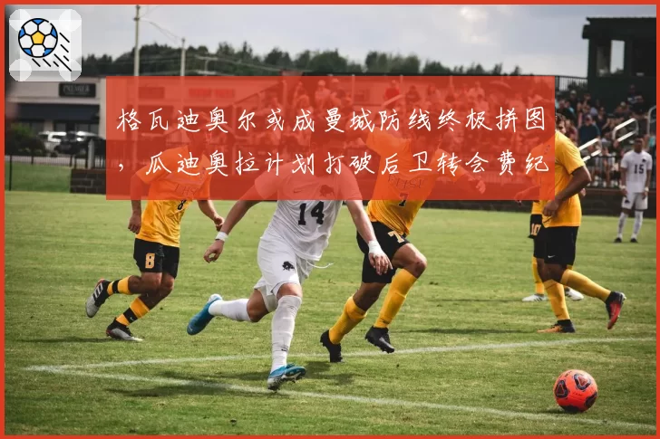 格瓦迪奥尔或成曼城防线终极拼图，瓜迪奥拉计划打破后卫转会费纪录