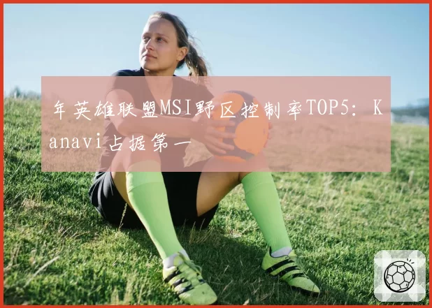 年英雄联盟MSI野区控制率TOP5：Kanavi占据第一