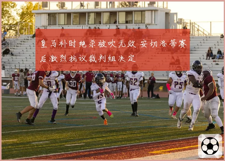 皇马补时绝杀被吹无效 安切洛蒂赛后激烈抗议裁判组决定