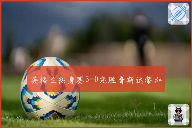 英格兰热身赛3-0完胜哥斯达黎加