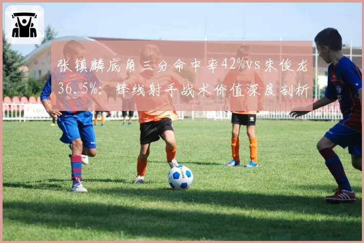 张镇麟底角三分命中率42%vs朱俊龙36.5%:锋线射手战术价值深度剖析