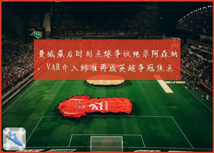 曼城最后时刻点球争议绝杀阿森纳,VAR介入标准再成英超争冠焦点