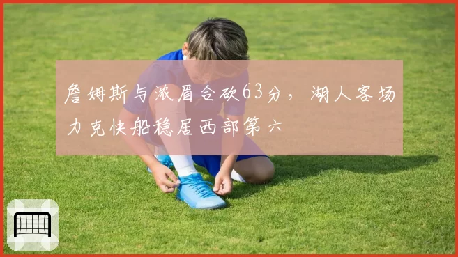 詹姆斯与浓眉合砍63分，湖人客场力克快船稳居西部第六