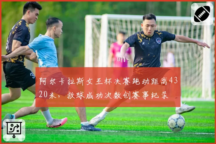 阿尔卡拉斯女王杯决赛跑动距离4320米,救球成功次数创赛事纪录