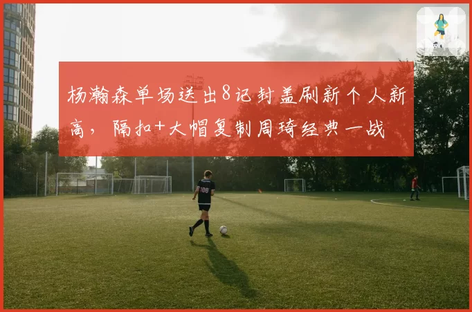 杨瀚森单场送出8记封盖刷新个人新高，隔扣+大帽复制周琦经典一战