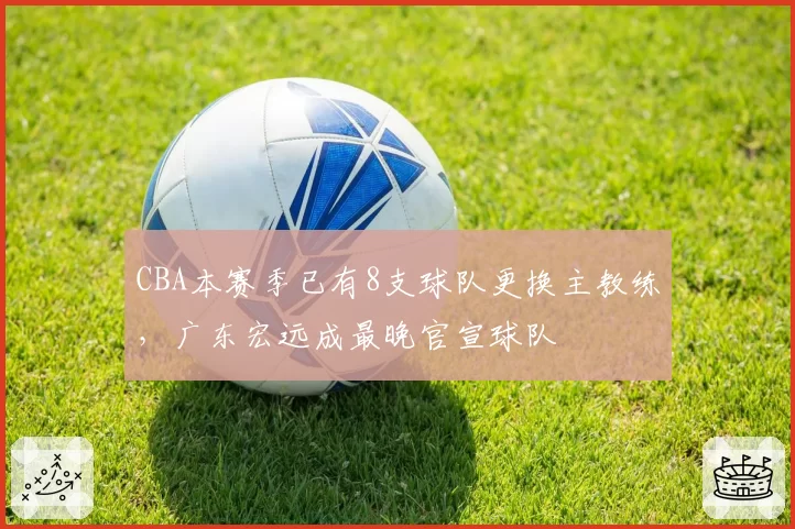 CBA本赛季已有8支球队更换主教练，广东宏远成最晚官宣球队