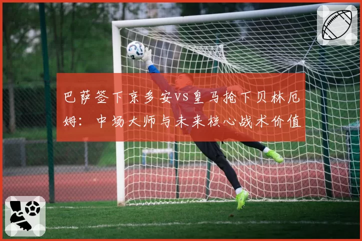 巴萨签下京多安vs皇马抢下贝林厄姆：中场大师与未来核心战术价值比较