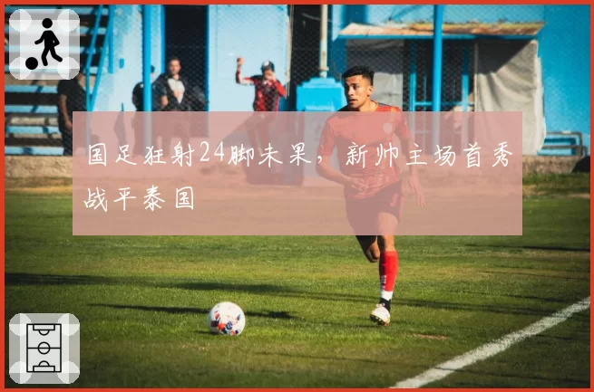 国足狂射24脚未果，新帅主场首秀战平泰国