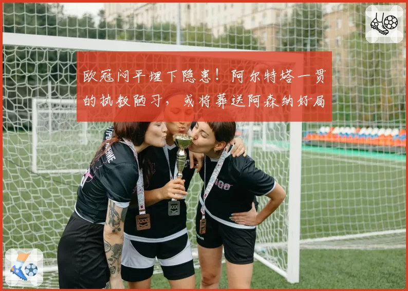 欧冠闷平埋下隐患!阿尔特塔一贯的执教陋习,或将葬送阿森纳好局