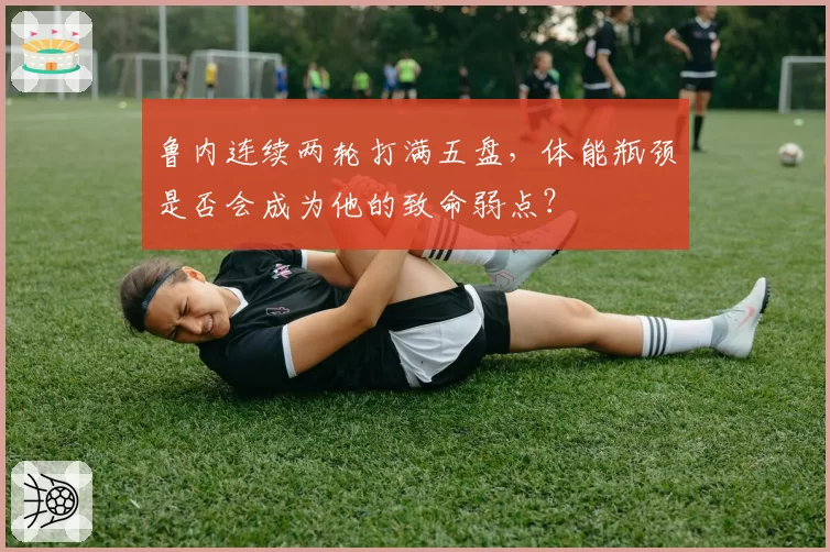 鲁内连续两轮打满五盘，体能瓶颈是否会成为他的致命弱点？