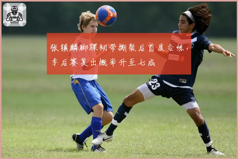 张镇麟脚踝韧带撕裂后首度合练，季后赛复出概率升至七成