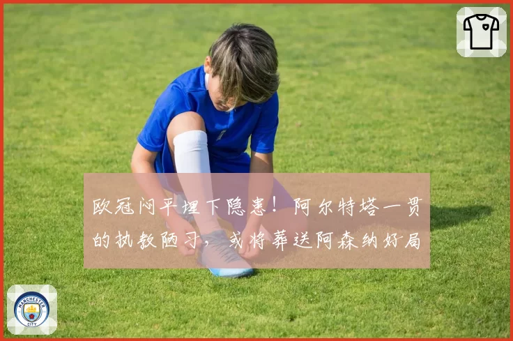 欧冠闷平埋下隐患!阿尔特塔一贯的执教陋习,或将葬送阿森纳好局