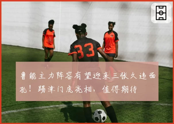 鲁能主力阵容有望迎来三张久违面孔！踢津门虎亮相，值得期待