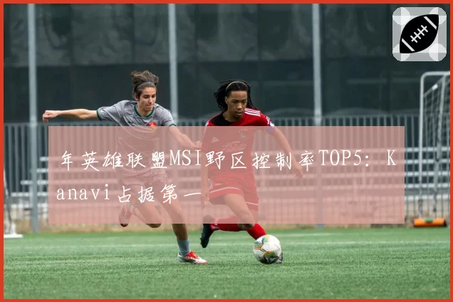年英雄联盟MSI野区控制率TOP5：Kanavi占据第一