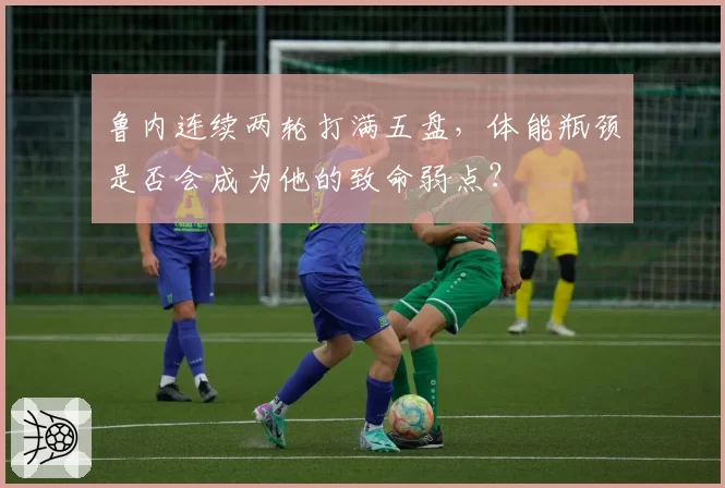 鲁内连续两轮打满五盘，体能瓶颈是否会成为他的致命弱点？