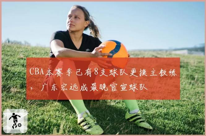 CBA本赛季已有8支球队更换主教练，广东宏远成最晚官宣球队