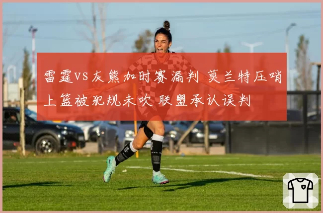 雷霆vs灰熊加时赛漏判 莫兰特压哨上篮被犯规未吹 联盟承认误判