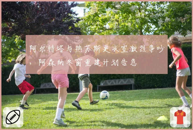 阿尔特塔与热苏斯更衣室激烈争吵，阿森纳冬窗重建计划告急