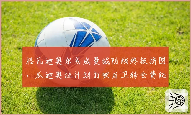 格瓦迪奥尔或成曼城防线终极拼图，瓜迪奥拉计划打破后卫转会费纪录